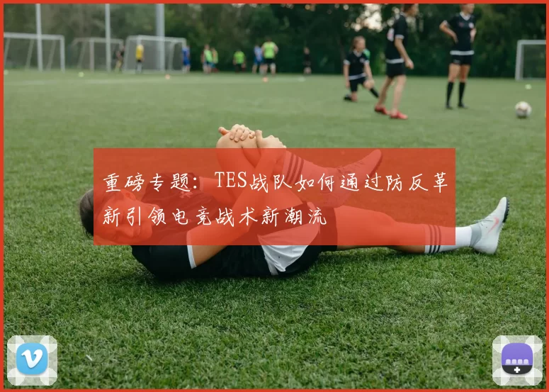 重磅专题：TES战队如何通过防反革新引领电竞战术新潮流