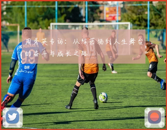 周秀英专访：从绿茵场到人生舞台的奋斗与成长之路