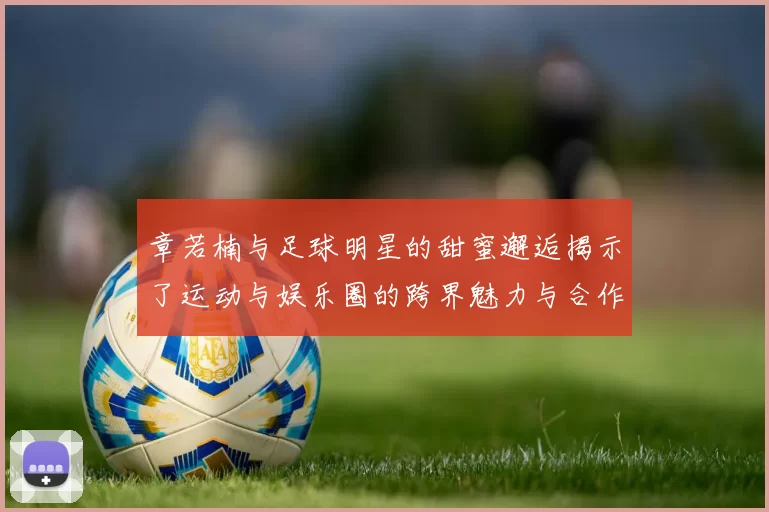 章若楠与足球明星的甜蜜邂逅揭示了运动与娱乐圈的跨界魅力与合作潜力