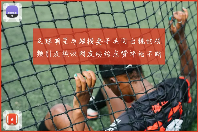 足球明星与超模妻子共同出镜的视频引发热议网友纷纷点赞评论不断