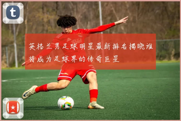 英格兰男足球明星最新排名揭晓谁将成为足球界的传奇巨星