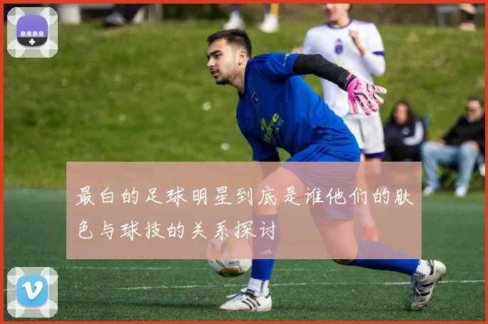 最白的足球明星到底是谁他们的肤色与球技的关系探讨