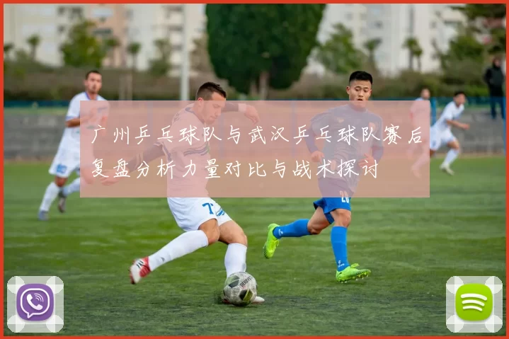 广州乒乓球队与武汉乒乓球队赛后复盘分析力量对比与战术探讨