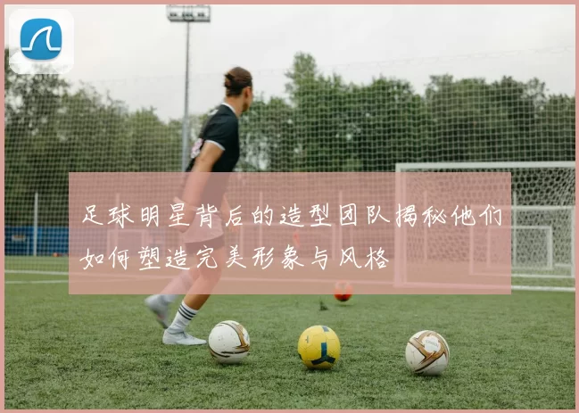 足球明星背后的造型团队揭秘他们如何塑造完美形象与风格