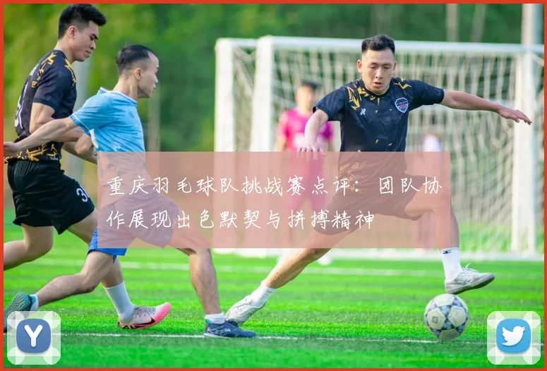 重庆羽毛球队挑战赛点评：团队协作展现出色默契与拼搏精神