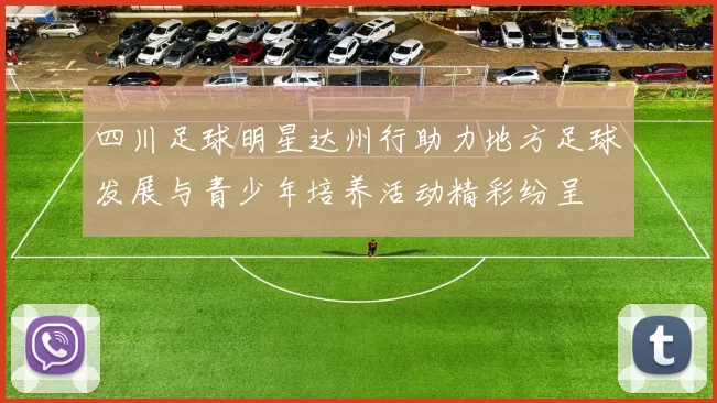 四川足球明星达州行助力地方足球发展与青少年培养活动精彩纷呈