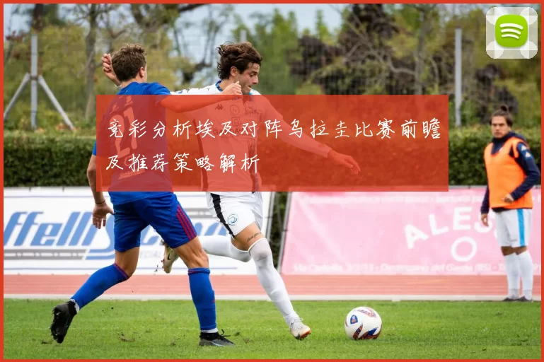 竞彩分析埃及对阵乌拉圭比赛前瞻及推荐策略解析