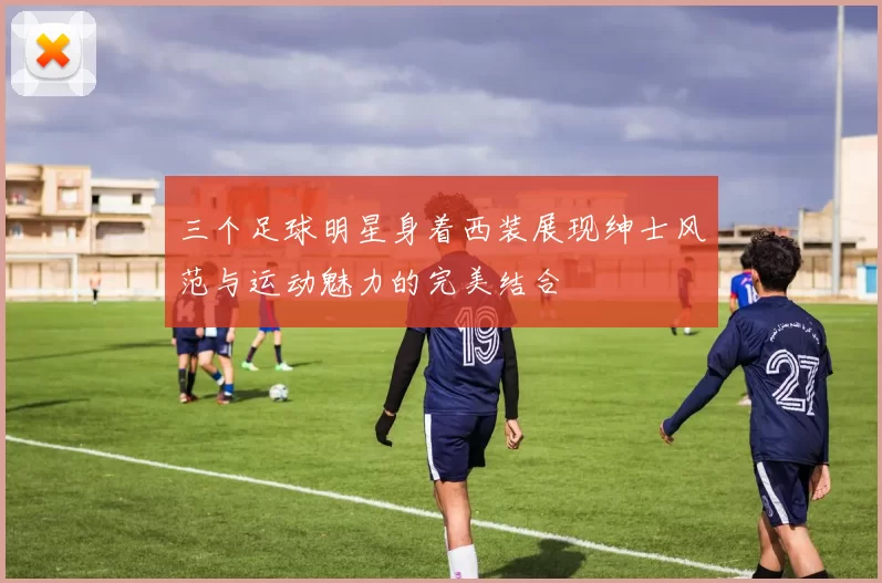 三个足球明星身着西装展现绅士风范与运动魅力的完美结合