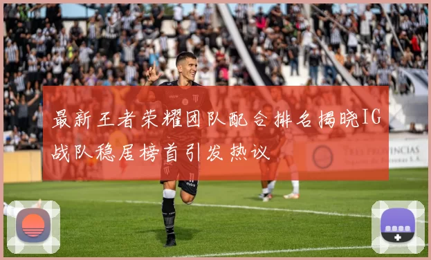 最新王者荣耀团队配合排名揭晓IG战队稳居榜首引发热议