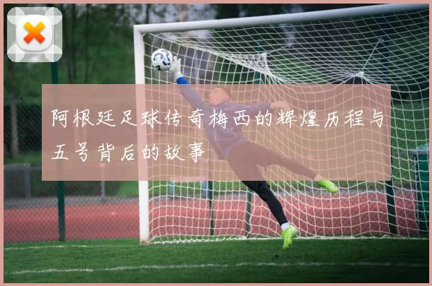 阿根廷足球传奇梅西的辉煌历程与五号背后的故事