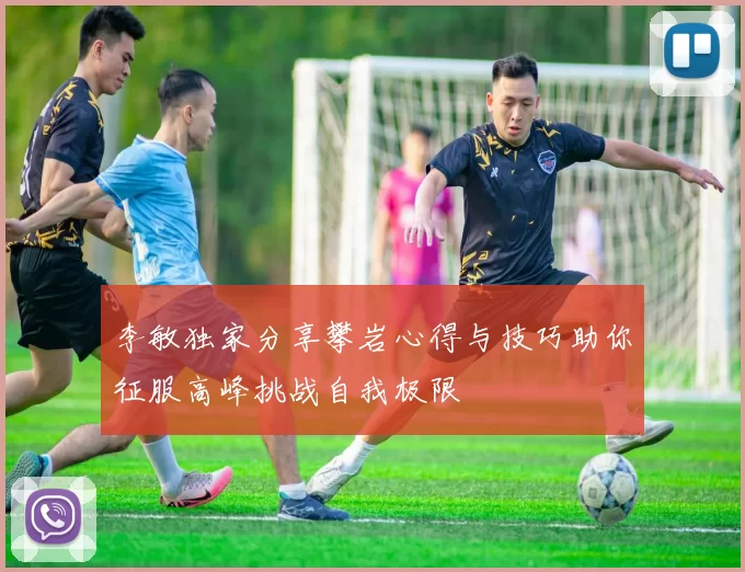 李敏独家分享攀岩心得与技巧助你征服高峰挑战自我极限