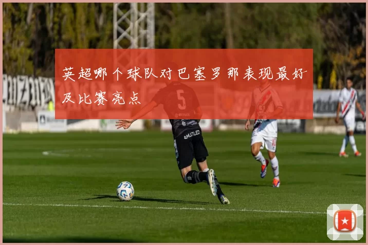 英超哪个球队对巴塞罗那表现最好及比赛亮点