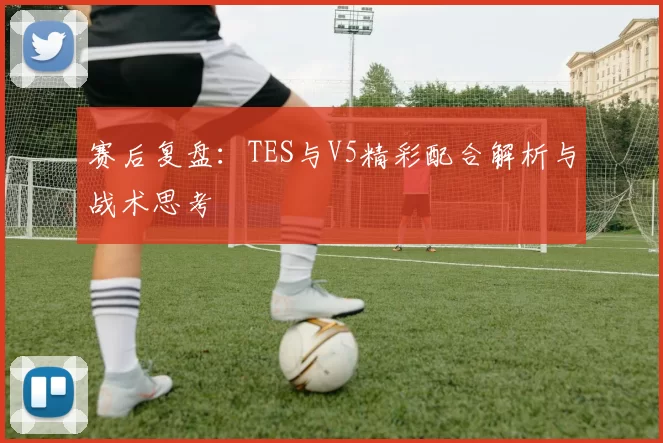 赛后复盘：TES与V5精彩配合解析与战术思考
