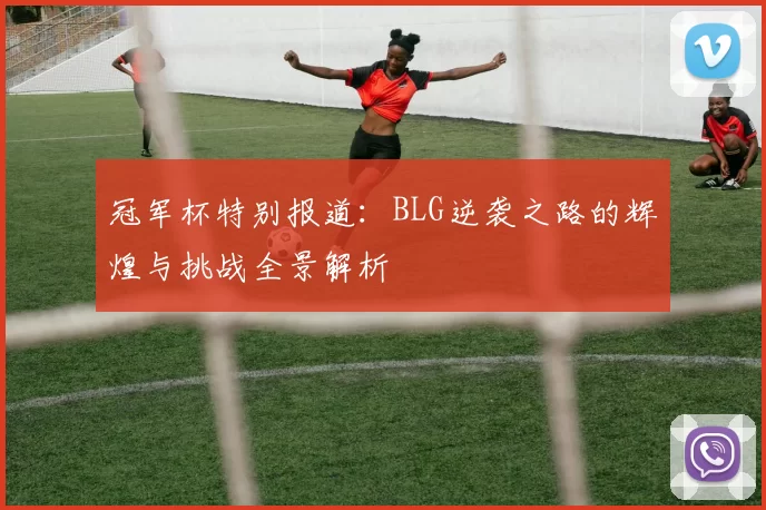 冠军杯特别报道：BLG逆袭之路的辉煌与挑战全景解析