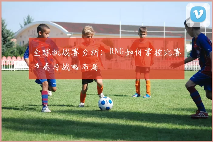 全球挑战赛分析：RNG如何掌控比赛节奏与战略布局