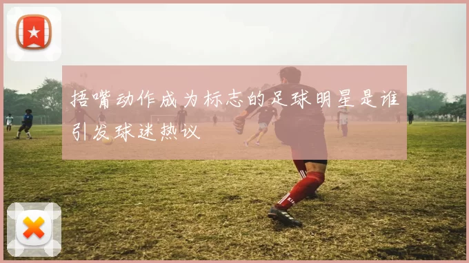 捂嘴动作成为标志的足球明星是谁引发球迷热议