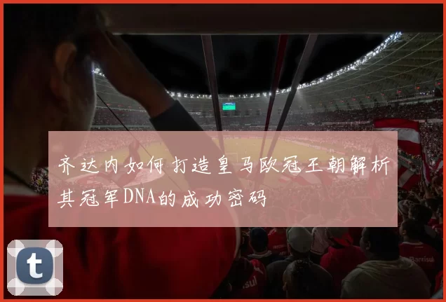 齐达内如何打造皇马欧冠王朝解析其冠军DNA的成功密码