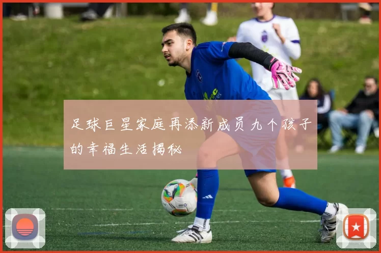 足球巨星家庭再添新成员九个孩子的幸福生活揭秘