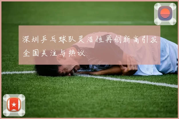 深圳乒乓球队灵活性再创新高引发全国关注与热议