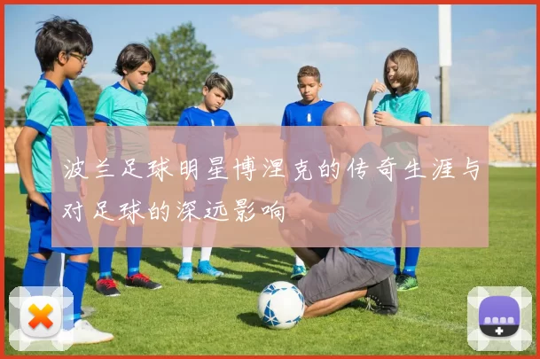 波兰足球明星博涅克的传奇生涯与对足球的深远影响