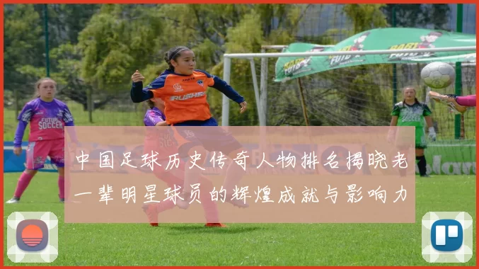 中国足球历史传奇人物排名揭晓老一辈明星球员的辉煌成就与影响力分析