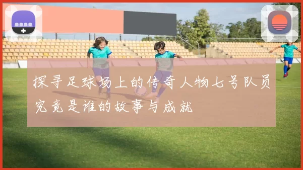 探寻足球场上的传奇人物七号队员究竟是谁的故事与成就