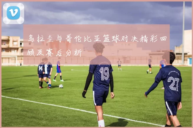 乌拉圭与哥伦比亚篮球对决精彩回顾及赛后分析