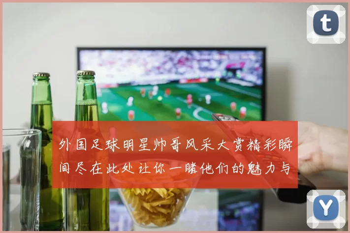 外国足球明星帅哥风采大赏精彩瞬间尽在此处让你一睹他们的魅力与风范