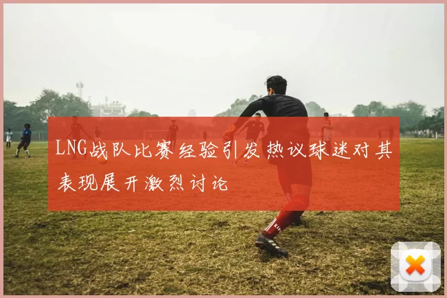 LNG战队比赛经验引发热议球迷对其表现展开激烈讨论