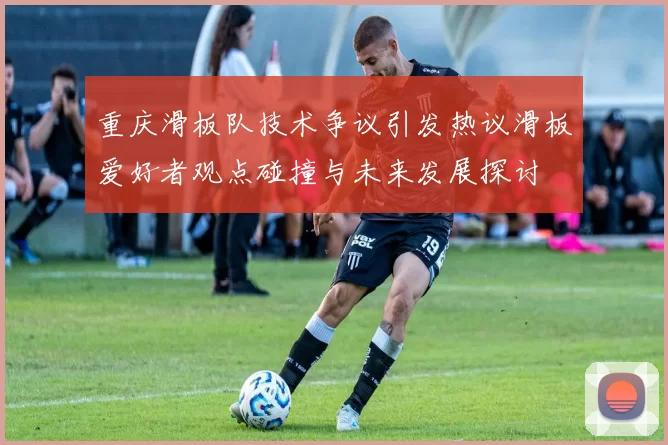 重庆滑板队技术争议引发热议滑板爱好者观点碰撞与未来发展探讨