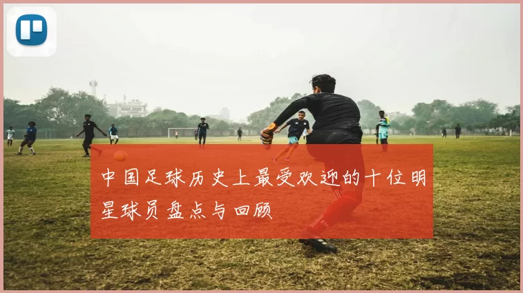 中国足球历史上最受欢迎的十位明星球员盘点与回顾