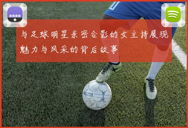 与足球明星亲密合影的女主持展现魅力与风采的背后故事
