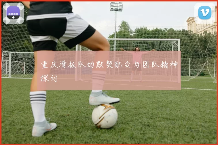 重庆滑板队的默契配合与团队精神探讨