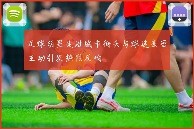 足球明星走进城市街头与球迷亲密互动引发热烈反响