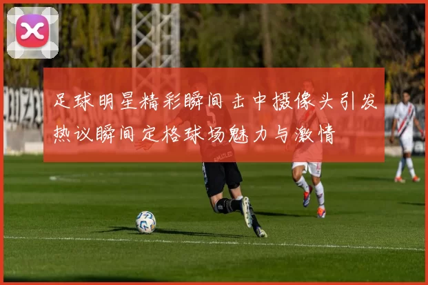 足球明星精彩瞬间击中摄像头引发热议瞬间定格球场魅力与激情