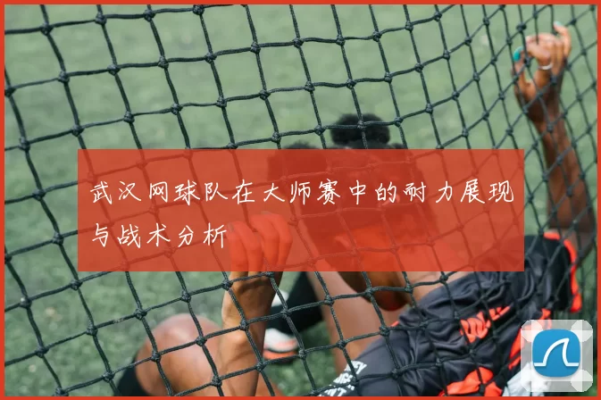 武汉网球队在大师赛中的耐力展现与战术分析