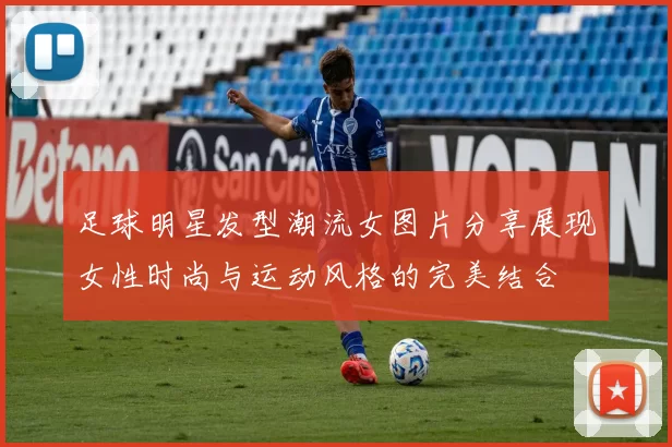 足球明星发型潮流女图片分享展现女性时尚与运动风格的完美结合