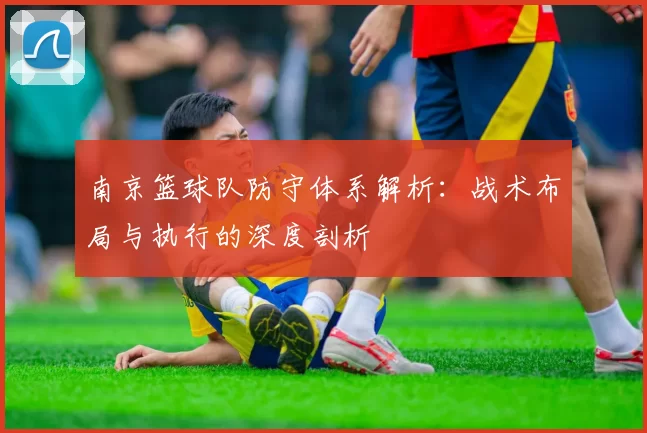 南京篮球队防守体系解析：战术布局与执行的深度剖析