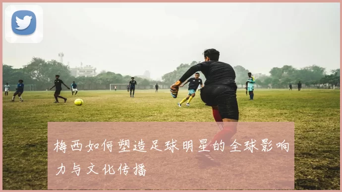 梅西如何塑造足球明星的全球影响力与文化传播