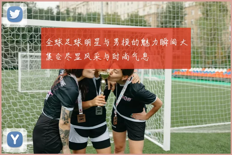 全球足球明星与男模的魅力瞬间大集合尽显风采与时尚气息