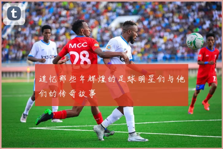 追忆那些年辉煌的足球明星们与他们的传奇故事