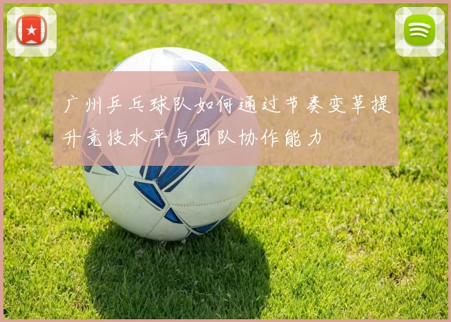 广州乒乓球队如何通过节奏变革提升竞技水平与团队协作能力