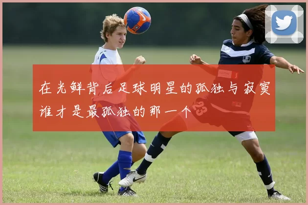在光鲜背后足球明星的孤独与寂寞谁才是最孤独的那一个