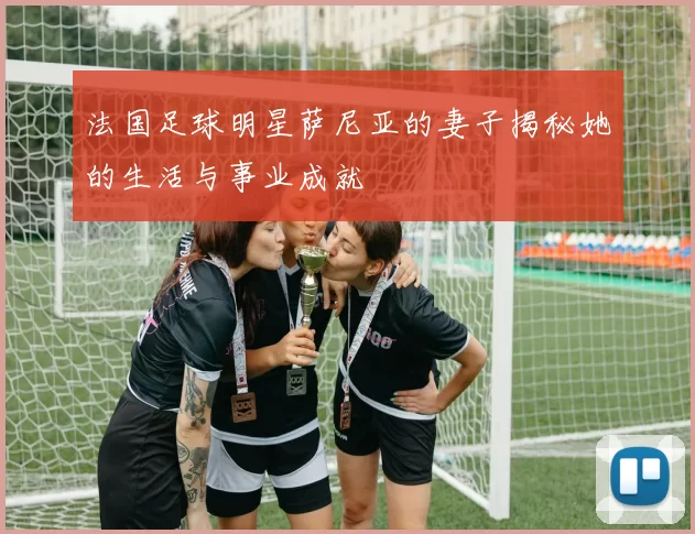 法国足球明星萨尼亚的妻子揭秘她的生活与事业成就