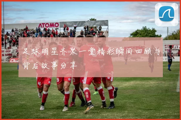 足球明星齐聚一堂精彩瞬间回顾与背后故事分享