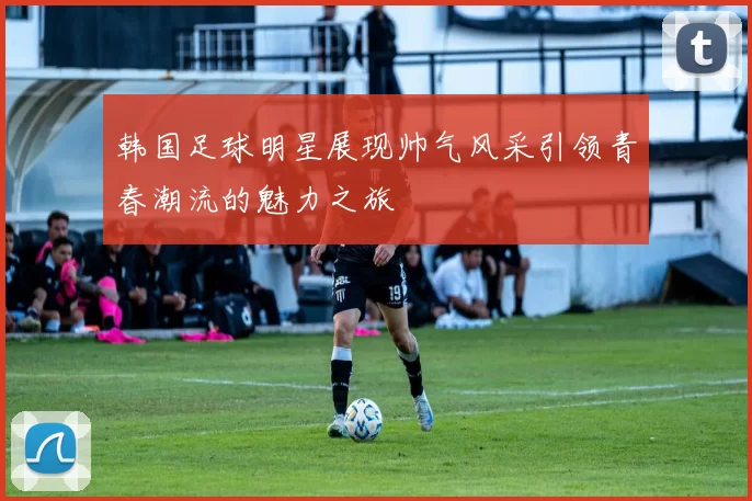 韩国足球明星展现帅气风采引领青春潮流的魅力之旅