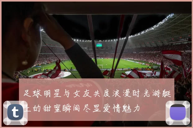 足球明星与女友共度浪漫时光游艇上的甜蜜瞬间尽显爱情魅力