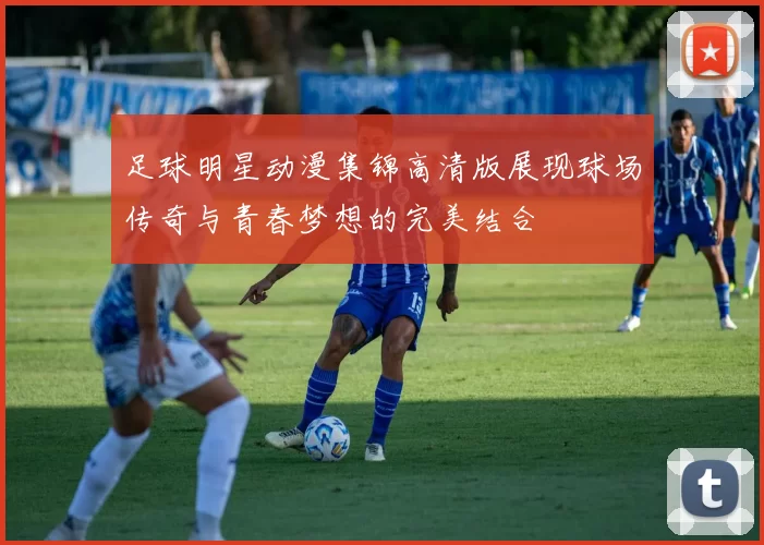 足球明星动漫集锦高清版展现球场传奇与青春梦想的完美结合