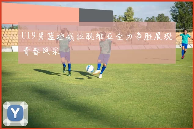 U19男篮迎战拉脱维亚全力争胜展现青春风采