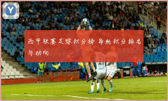 西甲联赛足球积分榜 每轮积分排名与动向